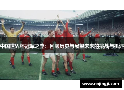 中国世界杯冠军之路：回顾历史与展望未来的挑战与机遇