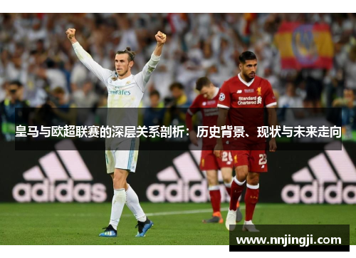 皇马与欧超联赛的深层关系剖析：历史背景、现状与未来走向